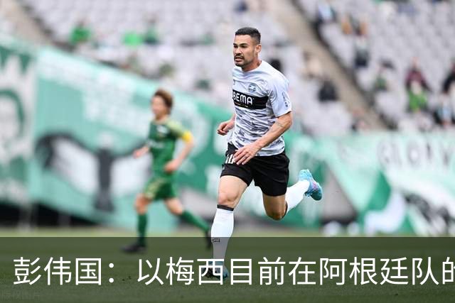 彭伟国：以梅西目前在阿根廷队的地位，很有可能再踢一届世界杯
